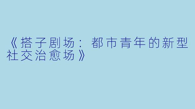 《搭子剧场:都市青年的新型社交治愈场》