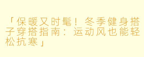 「保暖又时髦！冬季健身搭子穿搭指南：运动风也能轻松抗寒」