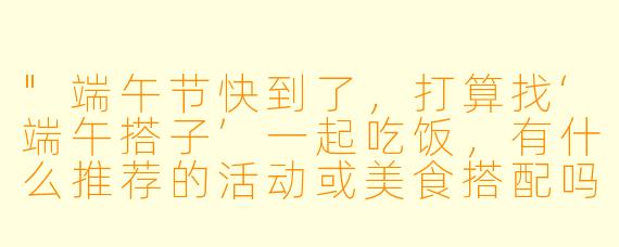 "端午节快到了,打算找‘端午搭子’一起吃饭,有什么推荐的活动或美食搭配吗?"