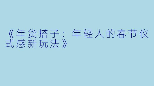 《年货搭子：年轻人的春节仪式感新玩法》