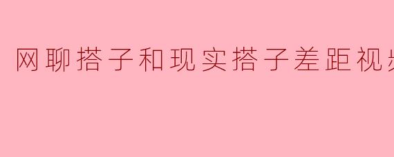 网聊搭子和现实搭子差距视频