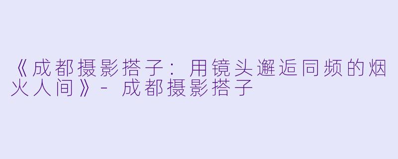 《成都摄影搭子:用镜头邂逅同频的烟火人间》-成都摄影搭子