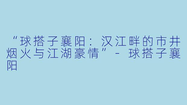 “球搭子襄阳：汉江畔的市井烟火与江湖豪情”-球搭子襄阳