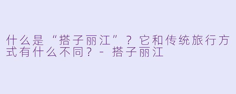 什么是“搭子丽江”?它和传统旅行方式有什么不同?