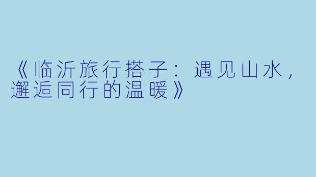 《临沂旅行搭子:遇见山水,邂逅同行的温暖》