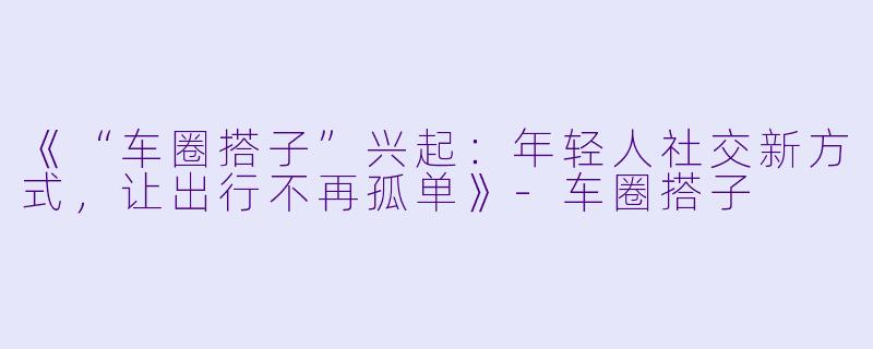 《“车圈搭子”兴起：年轻人社交新方式，让出行不再孤单》-车圈搭子