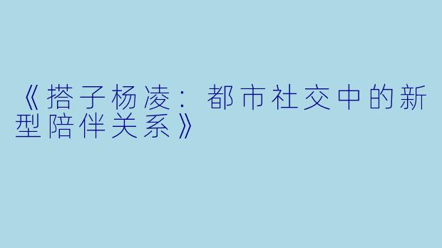 《搭子杨凌：都市社交中的新型陪伴关系》