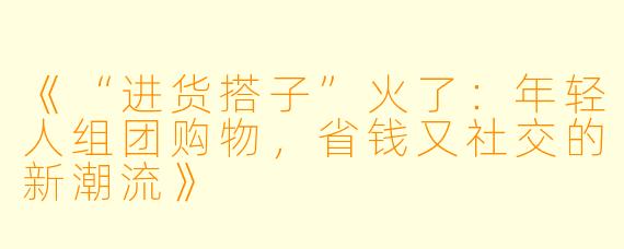 《“进货搭子”火了：年轻人组团购物，省钱又社交的新潮流》