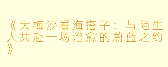 《大梅沙看海搭子:与陌生人共赴一场治愈的蔚蓝之约》