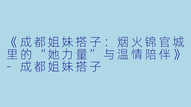 《成都姐妹搭子:烟火锦官城里的“她力量”与温情陪伴》