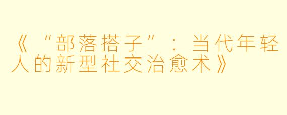 《“部落搭子”：当代年轻人的新型社交治愈术》