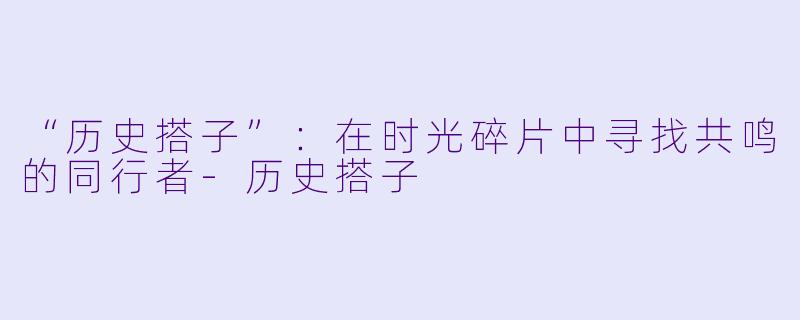 “历史搭子”:在时光碎片中寻找共鸣的同行者