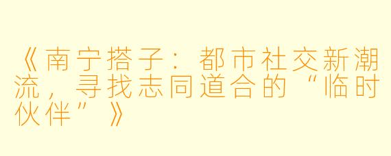 《南宁搭子：都市社交新潮流，寻找志同道合的“临时伙伴”》
