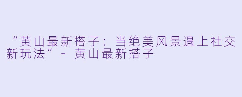 “黄山最新搭子:当绝美风景遇上社交新玩法”
