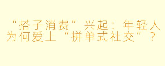 “搭子消费”兴起：年轻人为何爱上“拼单式社交”？