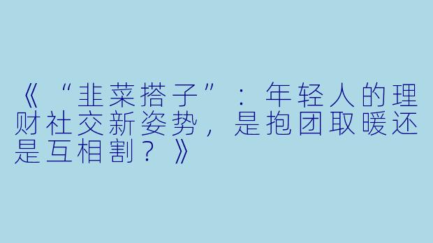 《“韭菜搭子”：年轻人的理财社交新姿势，是抱团取暖还是互相割？》