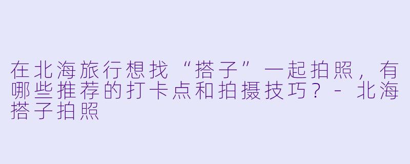 在北海旅行想找“搭子”一起拍照，有哪些推荐的打卡点和拍摄技巧？