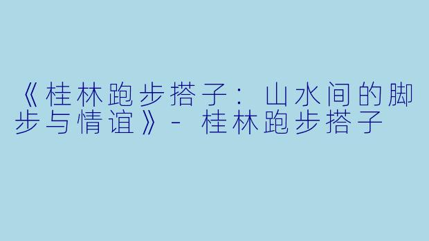 《桂林跑步搭子:山水间的脚步与情谊》