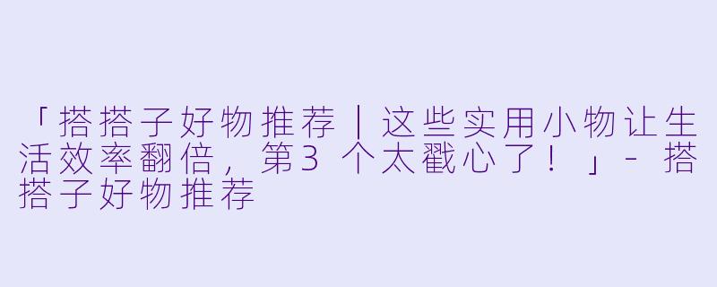 「搭搭子好物推荐|这些实用小物让生活效率翻倍,第3个太戳心了!」
