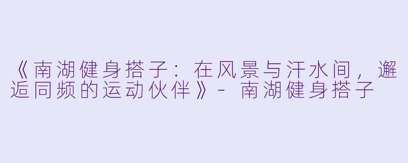 《南湖健身搭子：在风景与汗水间，邂逅同频的运动伙伴》-南湖健身搭子
