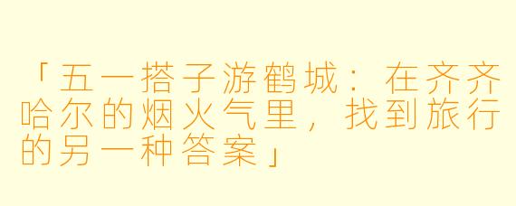 「五一搭子游鹤城：在齐齐哈尔的烟火气里，找到旅行的另一种答案」