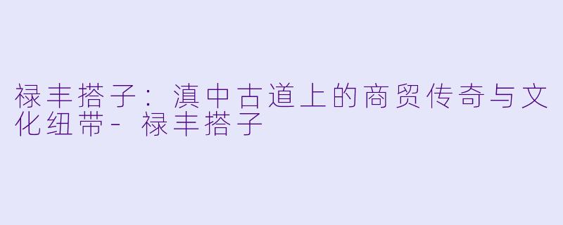 禄丰搭子：滇中古道上的商贸传奇与文化纽带