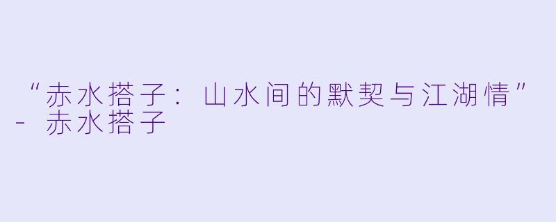 “赤水搭子：山水间的默契与江湖情”-赤水搭子