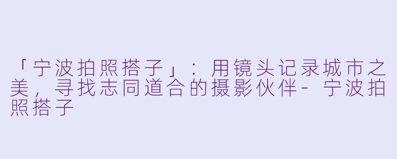 「宁波拍照搭子」:用镜头记录城市之美,寻找志同道合的摄影伙伴