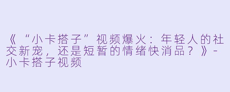《“小卡搭子”视频爆火:年轻人的社交新宠,还是短暂的情绪快消品?》-小卡搭子视频