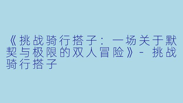 《挑战骑行搭子:一场关于默契与极限的双人冒险》-挑战骑行搭子