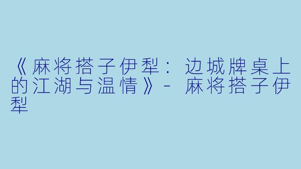《麻将搭子伊犁:边城牌桌上的江湖与温情》
