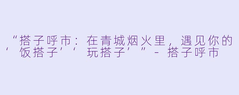 “搭子呼市：在青城烟火里，遇见你的‘饭搭子’‘玩搭子’”-搭子呼市