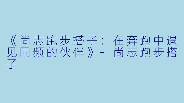 《尚志跑步搭子：在奔跑中遇见同频的伙伴》-尚志跑步搭子