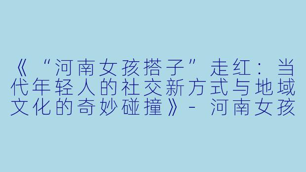 《“河南女孩搭子”走红:当代年轻人的社交新方式与地域文化的奇妙碰撞》