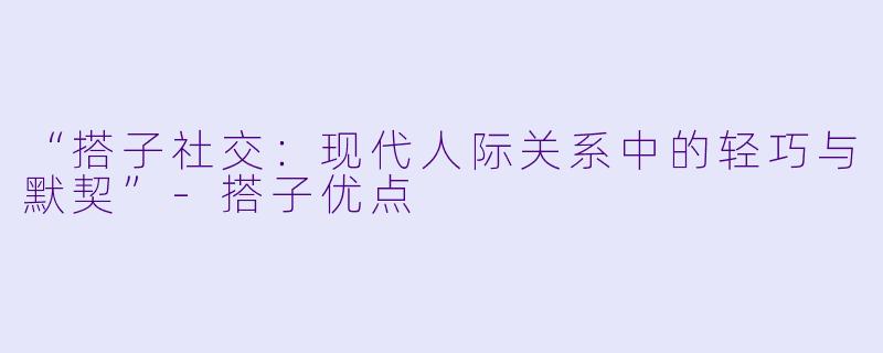 “搭子社交:现代人际关系中的轻巧与默契”