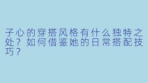 子心的穿搭风格有什么独特之处?如何借鉴她的日常搭配技巧?