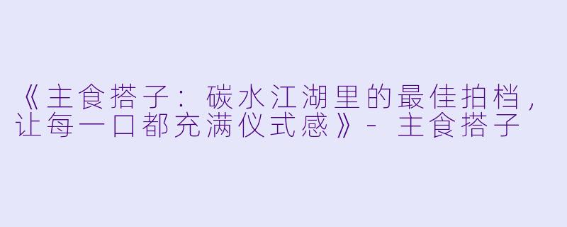 《主食搭子：碳水江湖里的最佳拍档，让每一口都充满仪式感》-主食搭子