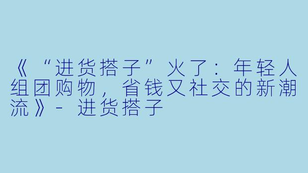 《“进货搭子”火了：年轻人组团购物，省钱又社交的新潮流》-进货搭子