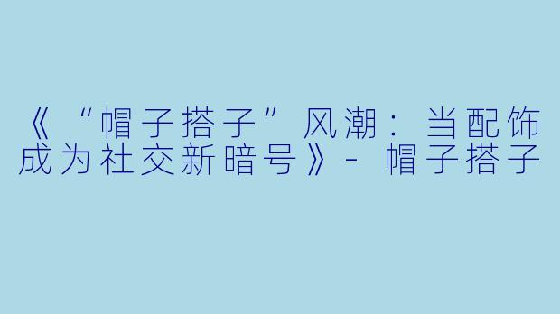 《“帽子搭子”风潮：当配饰成为社交新暗号》-帽子搭子