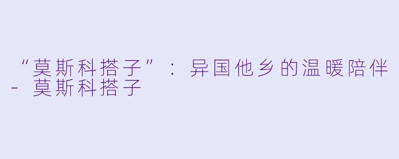 “莫斯科搭子”：异国他乡的温暖陪伴-莫斯科搭子