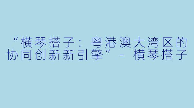 “横琴搭子：粤港澳大湾区的协同创新新引擎”-横琴搭子