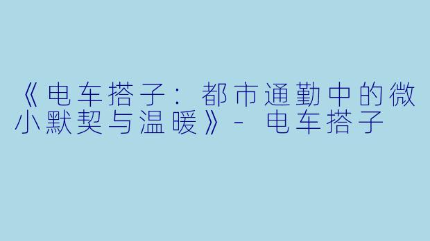 《电车搭子：都市通勤中的微小默契与温暖》-电车搭子