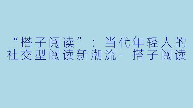 “搭子阅读”:当代年轻人的社交型阅读新潮流-搭子阅读