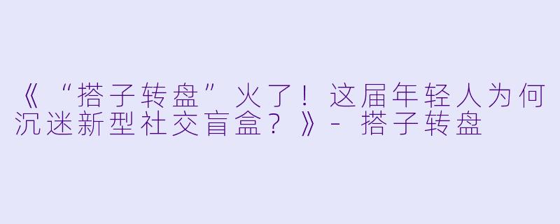《“搭子转盘”火了！这届年轻人为何沉迷新型社交盲盒？》-搭子转盘
