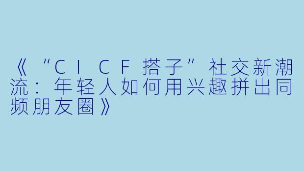 《“CICF搭子”社交新潮流：年轻人如何用兴趣拼出同频朋友圈》
