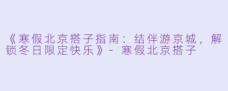 《寒假北京搭子指南:结伴游京城,解锁冬日限定快乐》-寒假北京搭子
