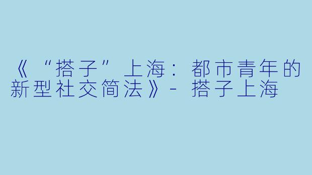 《“搭子”上海:都市青年的新型社交简法》