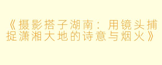 《摄影搭子湖南:用镜头捕捉潇湘大地的诗意与烟火》