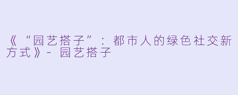 《“园艺搭子”：都市人的绿色社交新方式》-园艺搭子