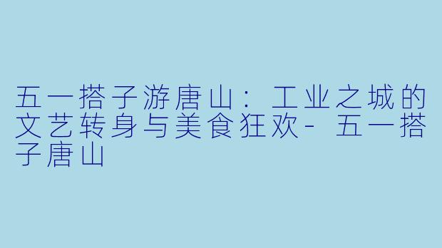 五一搭子游唐山:工业之城的文艺转身与美食狂欢-五一搭子唐山